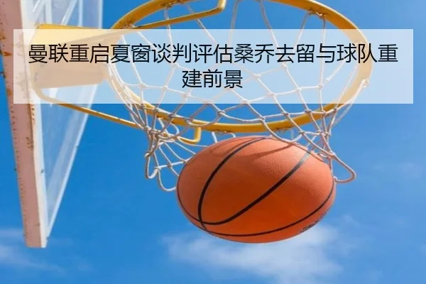 曼联重启夏窗谈判评估桑乔去留与球队重建前景