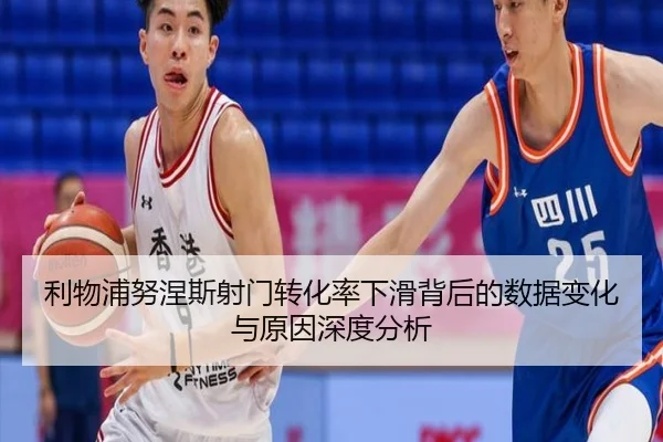 利物浦努涅斯射门转化率下滑背后的数据变化与原因深度分析